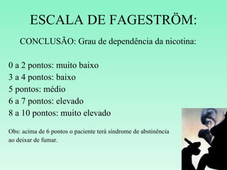 ESCALA DE FAGESTRÖM: CONCLUSÃO: Grau de dependência da nicotina: 0 a 2 pontos: muito baixo 3 a 4 pontos: baixo 5 pontos: médio 6 a 7 pontos: elevado 8 a 10 pontos: muito elevado Obs: acima de 6 pontos o paciente terá síndrome de abstinência  ao deixar de fumar. 