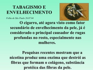 TABAGISMO E ENVELHECIMENTO Folha de São Paulo 26.07.04 O cigarro, até agora visto como fator secundário de envelhecimento da pele, já é considerado o principal causador de rugas profundas no rosto, especialmente nas mulheres.  Pesquisas recentes mostram que a nicotina produz uma enzima que destrói as fibras que formam o colágeno, substância protéica das fibras da pele. 