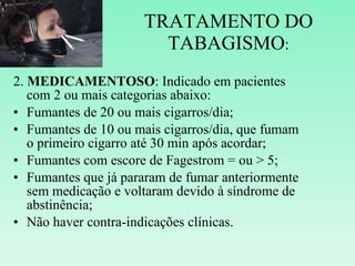TRATAMENTO DO TABAGISMO : 2.  MEDICAMENTOSO : Indicado em pacientes com 2 ou mais categorias abaixo: Fumantes de 20 ou mais cigarros/dia; Fumantes de 10 ou mais cigarros/dia, que fumam o primeiro cigarro até 30 min após acordar; Fumantes com escore de Fagestrom = ou > 5; Fumantes que já pararam de fumar anteriormente sem medicação e voltaram devido à síndrome de abstinência; Não haver contra-indicações clínicas. 