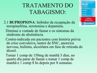 TRATAMENTO DO TABAGISMO: 2.1  BUPROPIONA : Inibidor da recaptação da norepinefrina, serotonina e dopamina. Diminui a vontade de fumar e os sintomas da síndrome de abstinência. Contra-indicada em pacientes com história prévia de crise convulsiva, tumor de SNC, anorexia nervosa, bulimia, alcoólatra em fase de retirada do álcool. Tomar 1 comp de 150mg de manhã 3 dias, no quarto dia parar de fumar e tomar 1 comp de manhã e 1 comp 8 hs depois por 8 semanas.  