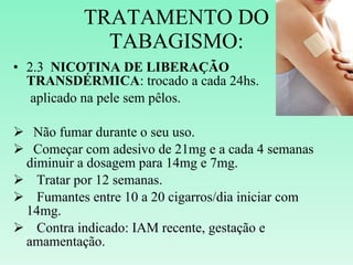 TRATAMENTO DO TABAGISMO: 2.3  NICOTINA DE LIBERAÇÃO TRANSDÉRMICA : trocado a cada 24hs.  aplicado na pele sem pêlos. Não fumar durante o seu uso. Começar com adesivo de 21mg e a cada 4 semanas diminuir a dosagem para 14mg e 7mg. Tratar por 12 semanas. Fumantes entre 10 a 20 cigarros/dia iniciar com 14mg. Contra indicado: IAM recente, gestação e amamentação. 
