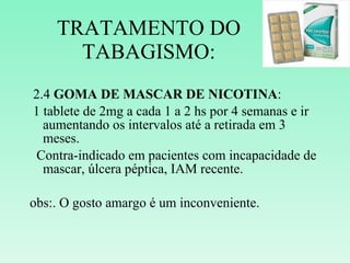 TRATAMENTO DO TABAGISMO: 2.4  GOMA DE MASCAR DE NICOTINA : 1 tablete de 2mg a cada 1 a 2 hs por 4 semanas e ir aumentando os intervalos até a retirada em 3 meses. Contra-indicado em pacientes com incapacidade de mascar, úlcera péptica, IAM recente. obs:. O gosto amargo é um inconveniente. 