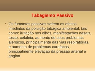 Tabagismo Passivo

    Os fumantes passivos sofrem os efeitos
    imediatos da poluição tabágica ambiental, tais
    como: irritação nos olhos, manifestações nasais,
    tosse, cefaléia, aumento de seus problemas
    alérgicos, principalmente das vias respiratórias,
    e aumento de problemas cardíacos,
    principalmente elevação da pressão arterial e
    angina.
 
