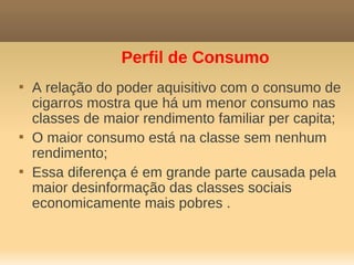 Perfil de Consumo

    A relação do poder aquisitivo com o consumo de
    cigarros mostra que há um menor consumo nas
    classes de maior rendimento familiar per capita;

    O maior consumo está na classe sem nenhum
    rendimento;

    Essa diferença é em grande parte causada pela
    maior desinformação das classes sociais
    economicamente mais pobres .
 