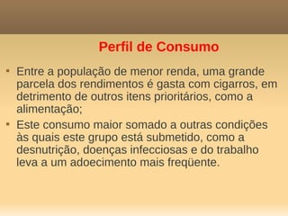 Perfil de Consumo

    Entre a população de menor renda, uma grande
    parcela dos rendimentos é gasta com cigarros, em
    detrimento de outros itens prioritários, como a
    alimentação;

    Este consumo maior somado a outras condições
    às quais este grupo está submetido, como a
    desnutrição, doenças infecciosas e do trabalho
    leva a um adoecimento mais freqüente.
 