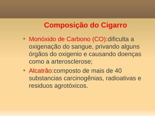 Composição do Cigarro

    Monóxido de Carbono (CO):dificulta a
    oxigenação do sangue, privando alguns
    órgãos do oxigenio e causando doenças
    como a arterosclerose;

    Alcatrão:composto de mais de 40
    substancias carcinogênias, radioativas e
    residuos agrotóxicos.
 