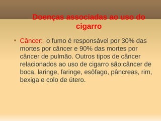 Doenças associadas ao uso do
                  cigarro

    Câncer: o fumo é responsável por 30% das
    mortes por câncer e 90% das mortes por
    câncer de pulmão. Outros tipos de câncer
    relacionados ao uso de cigarro são:câncer de
    boca, laringe, faringe, esôfago, pâncreas, rim,
    bexiga e colo de útero.
 
