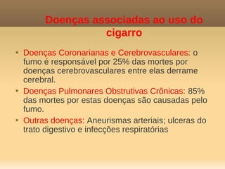 Doenças associadas ao uso do
                   cigarro

    Doenças Coronarianas e Cerebrovasculares: o
    fumo é responsável por 25% das mortes por
    doenças cerebrovasculares entre elas derrame
    cerebral.

    Doenças Pulmonares Obstrutivas Crônicas: 85%
    das mortes por estas doenças são causadas pelo
    fumo.

    Outras doenças: Aneurismas arteriais; ulceras do
    trato digestivo e infecções respiratórias
 