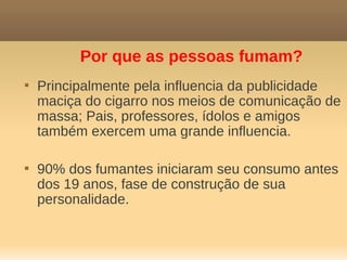 Por que as pessoas fumam?

    Principalmente pela influencia da publicidade
    maciça do cigarro nos meios de comunicação de
    massa; Pais, professores, ídolos e amigos
    também exercem uma grande influencia.


    90% dos fumantes iniciaram seu consumo antes
    dos 19 anos, fase de construção de sua
    personalidade.
 