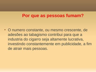 Por que as pessoas fumam?


    O numero constante, ou mesmo crescente, de
    adesões ao tabagismo contribui para que a
    industria do cigarro seja altamente lucrativa,
    investindo constantemente em publicidade, a fim
    de atrair mais pessoas.
 