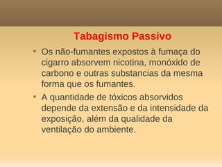 Tabagismo Passivo

    Os não-fumantes expostos à fumaça do
    cigarro absorvem nicotina, monóxido de
    carbono e outras substancias da mesma
    forma que os fumantes.

    A quantidade de tóxicos absorvidos
    depende da extensão e da intensidade da
    exposição, além da qualidade da
    ventilação do ambiente.
 
