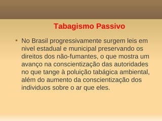 Tabagismo Passivo

    No Brasil progressivamente surgem leis em
    nivel estadual e municipal preservando os
    direitos dos não-fumantes, o que mostra um
    avanço na conscientização das autoridades
    no que tange à poluição tabágica ambiental,
    além do aumento da conscientização dos
    individuos sobre o ar que eles.
 