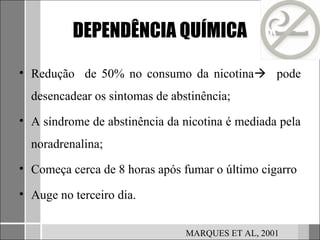 DEPENDÊNCIA QUÍMICA

• Redução de 50% no consumo da nicotina pode
  desencadear os sintomas de abstinência;
• A síndrome de abstinência da nicotina é mediada pela
  noradrenalina;
• Começa cerca de 8 horas após fumar o último cigarro

• Auge no terceiro dia.


                                MARQUES ET AL, 2001
 