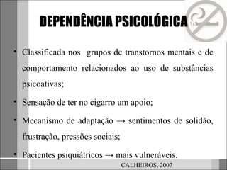 DEPENDÊNCIA PSICOLÓGICA

• Classificada nos grupos de transtornos mentais e de
  comportamento relacionados ao uso de substâncias
  psicoativas;

• Sensação de ter no cigarro um apoio;

• Mecanismo de adaptação → sentimentos de solidão,
  frustração, pressões sociais;

• Pacientes psiquiátricos → mais vulneráveis.
                                  CALHEIROS, 2007
 