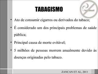 TABAGISMO
• Ato de consumir cigarros ou derivados do tabaco;

• É considerado um dos principais problemas de saúde
  pública;
• Principal causa de morte evitável;

• 5 milhões de pessoas morrem anualmente devido às
  doenças originadas pelo tabaco.


                                 ZANCAN ET AL, 2011
 