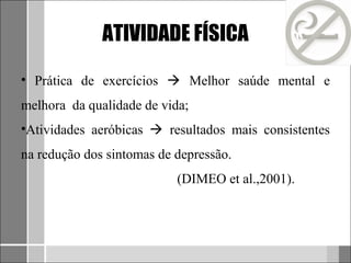 ATIVIDADE FÍSICA

• Prática de exercícios  Melhor saúde mental e
melhora da qualidade de vida;
•Atividades aeróbicas  resultados mais consistentes
na redução dos sintomas de depressão.
                           (DIMEO et al.,2001).
 