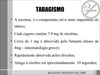 TABAGISMO
• A nicotina, é o componente ativo mais importante do
  tabaco;
• Cada cigarro contém 7-9 mg de nicotina;
• Cerca de 1 mg é absorvido pelo fumante (doses de
  4mg - sintomatologia grave);
• Rapidamente absorvida pelos álveolos;
• Atinge o cérebro em aproximadamente 10 segundos;

                      BALBANI; MONTOVANI, 2005
 