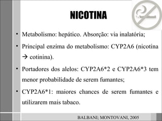 NICOTINA
• Metabolismo: hepático. Absorção: via inalatória;
• Principal enzima do metabolismo: CYP2A6 (nicotina
   cotinina).
• Portadores dos alelos: CYP2A6*2 e CYP2A6*3 tem
  menor probabilidade de serem fumantes;
• CYP2A6*1: maiores chances de serem fumantes e
  utilizarem mais tabaco.

                       BALBANI; MONTOVANI, 2005
 