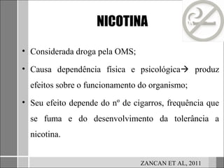 NICOTINA

• Considerada droga pela OMS;

• Causa dependência física e psicológica produz
  efeitos sobre o funcionamento do organismo;
• Seu efeito depende do nº de cigarros, frequência que
  se fuma e do desenvolvimento da tolerância a
  nicotina.


                                ZANCAN ET AL, 2011
 
