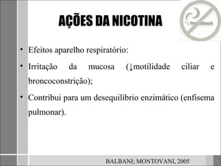 AÇÕES DA NICOTINA
• Efeitos aparelho respiratório:
• Irritação    da   mucosa     (↓motilidade   ciliar   e
  broncoconstrição);
• Contribui para um desequilíbrio enzimático (enfisema
  pulmonar).




                         BALBANI; MONTOVANI, 2005
 
