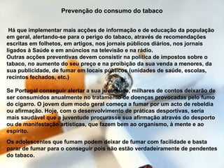 Prevenção do consumo do tabaco Há que implementar mais acções de informação e de educação da população em geral, alertando-se para o perigo do tabaco, através de recomendações escritas em folhetos, em artigos, nos jornais públicos diários, nos jornais ligados à Saúde e em anúncios na televisão e na rádio.  Outras acções preventivas devem consistir na política de impostos sobre o tabaco, no aumento do seu preço e na proibição da sua venda a menores, da sua publicidade, de fumar em locais públicos (unidades de saúde, escolas, recintos fechados, etc.)  Os adolescentes que fumam podem deixar de fumar com facilidade e basta parar de fumar para o conseguir pois não estão verdadeiramente de pendentes do tabaco.  Se Portugal conseguir alertar a sua juventude, milhares de contos deixarão de ser consumidos anualmente no tratamento de doenças provocadas pelo fumo do cigarro. O jovem dum modo geral começa a fumar por um acto de rebeldia ou afirmação. Hoje, com o desenvolvimento de práticas desportivas, seria mais saudável que a juventude procurasse sua afirmação através do desporto ou de manifestação artísticas, que fazem bem ao organismo, à mente e ao espírito. 