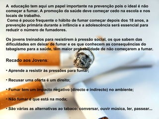 Recado aos Jovens : Aprende a resistir às pressões para fumar;  Recusar uma oferta é um direito;  Fumar tem um impacto negativo (directo e indirecto) no ambiente;  Não fumar é que está na moda;  São várias as alternativas ao tabaco: conversar, ouvir música, ler, passear... A  educação tem aqui um papel importante na prevenção pois o ideal é não começar a fumar. A promoção da saúde deve começar cedo na escola e nos locais de trabalho. Como é pouco frequente o hábito de fumar começar depois dos 18 anos, a prevenção primária durante a infância e a adolescência será essencial para reduzir o número de fumadores.  Os jovens treinados para resistirem à pressão social, os que sabem das dificuldades em deixar de fumar e os que conhecem as consequências do tabagismo para a saúde, têm maior probabilidade de não começarem a fumar.   