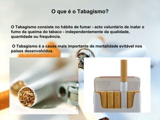 O Tabagismo consiste no hábito de fumar - acto voluntário de inalar o fumo da queima do tabaco - independentemente da qualidade, quantidade ou frequência.  O Tabagismo é a causa mais importante de mortalidade evitável nos países desenvolvidos.  O que é o Tabagismo? 