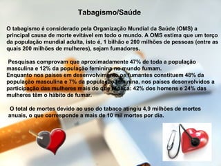 Tabagismo/Saúde  O tabagismo é considerado pela Organização Mundial da Saúde (OMS) a principal causa de morte evitável em todo o mundo. A OMS estima que um terço da população mundial adulta, isto é, 1 bilhão e 200 milhões de pessoas (entre as quais 200 milhões de mulheres), sejam fumadores.  Pesquisas comprovam que aproximadamente 47% de toda a população masculina e 12% da população feminina no mundo fumam.  Enquanto nos países em desenvolvimento os fumantes constituem 48% da população masculina e 7% da população feminina, nos países desenvolvidos a participação das mulheres mais do que triplica: 42% dos homens e 24% das mulheres têm o hábito de fumar.  O total de mortes devido ao uso do tabaco atingiu 4,9 milhões de mortes anuais, o que corresponde a mais de 10 mil mortes por dia.   