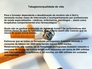 Tabagismo/qualidade de vida Para o fumador dependente a desabituação da nicotina não é fácil e necessita muitas vezes de intervenção e acompanhamento por profissionais de saúde especializados - médicos, enfermeiros, psicólogos -, assim como terapêutica comportamental e/ou farmacológica. Quais são os ganhos potenciais de deixar de fumar? Os ex-fumadores têm menos riscos do que os fumadores, mas mesmo assim são maiores que os riscos de quem nunca fumou.  Estima-se que se todos os fumadores portugueses tivessem cessado o consumo de tabaco em 2005 teria havido menos 6200 mortos. Relativamente aos custos, se os fumadores portugueses tivessem cessado o consumo de tabaco os custos teriam sido reduzidos em cerca de €64 milhões nos internamentos hospitalares e, no mínimo, em €80 milhões em cuidados ambulatórios. 