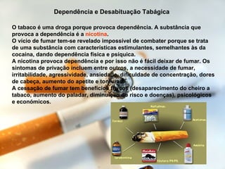 O tabaco é uma droga porque provoca dependência. A substância que provoca a dependência é a  nicotina . O vício de fumar tem-se revelado impossível de combater porque se trata de uma substância com características estimulantes, semelhantes às da cocaína, dando dependência física e psíquica. A nicotina provoca dependência e por isso não é fácil deixar de fumar. Os sintomas de privação incluem entre outros, a necessidade de fumar, irritabilidade, agressividade, ansiedade, dificuldade de concentração, dores de cabeça, aumento do apetite e tonturas. A cessação de fumar tem benefícios físicos (desaparecimento do cheiro a tabaco, aumento do paladar, diminuição do risco e doenças), psicológicos e económicos. Dependência e Desabituação Tabágica   