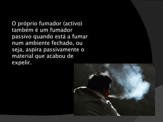 O próprio fumador (activo) também é um fumador passivo quando está a fumar num ambiente fechado, ou seja, aspira passivamente o material que acabou de expelir. 