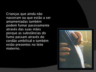 Crianças que ainda não nasceram ou que estão a ser amamentadas também podem fumar passivamente através das suas mães porque as substâncias do fumo passam através do cordão umbilical e também estão presentes no leite materno. 