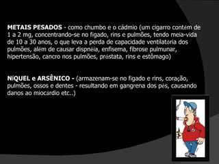 METAIS PESADOS  - como chumbo e o cádmio (um cigarro cont é m de 1 a 2 mg, concentrando-se no f í gado, rins e pulmões, tendo meia-vida de 10 a 30 anos, o que leva a perda de capacidade ventilat ó ria dos pulmões, al é m de causar dispn é ia, enfisema, fibrose pulmunar, hipertensão, cancro nos pulmões, pr ó stata, rins e estômago) N Í QUEL e ARSÊNICO -  (armazenam-se no f í gado e rins, cora ç ão, pulmões, ossos e dentes - resultando em gangrena dos p é s, causando danos ao mioc á rdio etc..) 