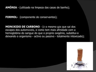 AMÓNIA  - (utilizado na limpeza das casas de banho); FORMOL-  (componente de conservantes); MON Ó XIDO DE CARBONO  - ( é  o mesmo g á s que sai dos escapes dos autom ó veis, e como tem mais afinidade com a hemoglobina do sangue do que o pr ó prio oxigénio, substitui-o deixando o organismo - activo ou passivo - totalmente intoxicado); 