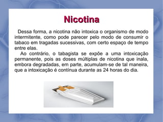 Nicotina
  Dessa forma, a nicotina não intoxica o organismo de modo
intermitente, como pode parecer pelo modo de consumir o
tabaco em tragadas sucessivas, com certo espaço de tempo
entre elas.
   Ao contrário, o tabagista se expõe a uma intoxicação
permanente, pois as doses múltiplas de nicotina que inala,
embora degradadas, em parte, acumulam-se de tal maneira,
que a intoxicação é contínua durante as 24 horas do dia.
 