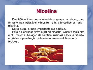 Nicotina
   Dos 600 aditivos que a indústria emprega no tabaco, para
torná-lo mais palatável, vários têm a função de liberar mais
nicotina.
   Entre estes, o mais importante é a amônia.
   Esta é alcalina e eleva o pH da nicotina. Quanto mais alto
o pH, maior a liberação da nicotina, maiores são sua difusão
orgânica e penetração pelas membranas celulares nos
tecidos .
 