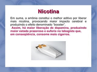 Nicotina
Em suma, a amônia constitui o melhor aditivo por liberar
mais nicotina, provocando maior impacto cerebral e
produzindo o efeito denominado “booster”.
 Assim, há maior liberação de dopamina, produzindo
maior estado prazeroso e euforia no tabagista que,
em conseqüência, consome mais cigarros.
 