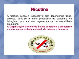 Nicotina
A nicotina, sendo a responsável pela dependência físico-
química, torna-se a maior propulsora da pandemia do
tabagismo, por sua vez, agente causal de mortalidade
prematura.
A Organização Mundial de Saúde considera o tabagismo
a maior causa isolada, evitável, de doença e de morte .
 