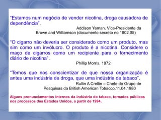 “Estamos num negócio de vender nicotina, droga causadora de
 :
dependência”.
                                   Addison Yeman. Vice-Presidente da
              Brown and Williamson (documento secreto no 1802.05)

“O cigarro não deveria ser considerado como um produto, mas
sim como um invólucro. O produto é a nicotina. Considere o
maço de cigarros como um recipiente para o fornecimento
diário de nicotina”.
                                   Phillip Morris, 1972

“Temos que nos conscientizar de que nossa organização é
antes uma indústria de droga, que uma indústria de tabaco”.
                                    Rullin A Crellin – Chefe do Grupo de
                  Pesquisas da British American Tobacco.11.04.1980

Alguns pronunciamentos internos da indústria do tabaco, tornados públicos
nos processos dos Estados Unidos, a partir de 1994.
 