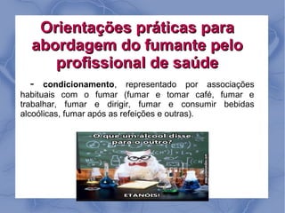 Orientações práticas para
  abordagem do fumante pelo
     profissional de saúde
  -   condicionamento, representado por associações
habituais com o fumar (fumar e tomar café, fumar e
trabalhar, fumar e dirigir, fumar e consumir bebidas
alcoólicas, fumar após as refeições e outras).
 