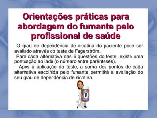 Orientações práticas para
 abordagem do fumante pelo
    profissional de saúde
 O grau de dependência de nicotina do paciente pode ser
avaliado através do teste de Fagerström.
 Para cada alternativa das 6 questões do teste, existe uma
pontuação ao lado (o número entre parênteses).
   Após a aplicação do teste, a soma dos pontos de cada
alternativa escolhida pelo fumante permitirá a avaliação do
seu grau de dependência de nicotina.
 