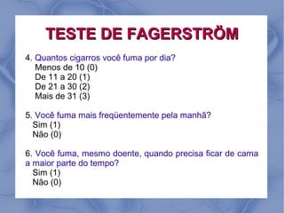 TESTE DE FAGERSTRÖM
4. Quantos cigarros você fuma por dia?
   Menos de 10 (0)
   De 11 a 20 (1)
   De 21 a 30 (2)
   Mais de 31 (3)

5. Você fuma mais freqüentemente pela manhã?
  Sim (1)
  Não (0)

6. Você fuma, mesmo doente, quando precisa ficar de cama
a maior parte do tempo?
  Sim (1)
  Não (0)
 