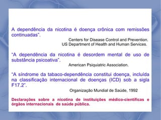 A dependência da nicotina é doença crônica com remissões
continuadas”.
                          Centers for Disease Control and Prevention.
                       US Department of Health and Human Services.

“A dependência da nicotina é desordem mental de uso de
substância psicoativa”.
                          American Psiquiatric Association.

“A síndrome da tabaco-dependência constitui doença, incluída
na classificação internacional de doenças (ICD) sob a sigla
F17.2”.
                           Organização Mundial de Saúde, 1992

Declarações sobre a nicotina de instituições médico-científicas e
órgãos internacionais de saúde pública.
 