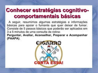Conhecer estratégias cognitivo-
  comportamentais básicas
 A seguir, resumimos algumas estratégias e informações
básicas para apoiar o fumante que quer deixar de fumar.
Consiste de 5 passos básicos que poderão ser aplicados em
3 a 5 minutos de uma consulta de rotina:
Perguntar, Avaliar, Aconselhar, Preparar e Acompanhar
(PAAPA).
 