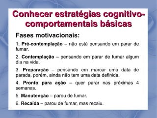 Conhecer estratégias cognitivo-
  comportamentais básicas
Fases motivacionais:
1. Pré-contemplação – não está pensando em parar de
fumar.
2. Contemplação – pensando em parar de fumar algum
dia na vida.
3. Preparação – pensando em marcar uma data de
parada, porém, ainda não tem uma data definida.
4. Pronto para ação – quer parar nas próximas 4
semanas.
5. Manutenção – parou de fumar.
6. Recaída – parou de fumar, mas recaiu.
 