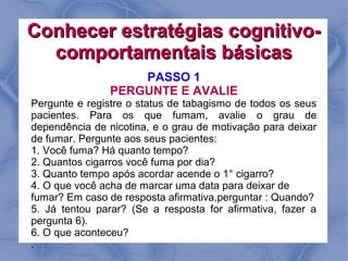 Conhecer estratégias cognitivo-
  comportamentais básicas
                    PASSO 1
                PERGUNTE E AVALIE
Pergunte e registre o status de tabagismo de todos os seus
pacientes. Para os que fumam, avalie o grau de
dependência de nicotina, e o grau de motivação para deixar
de fumar. Pergunte aos seus pacientes:
1. Você fuma? Há quanto tempo?
2. Quantos cigarros você fuma por dia?
3. Quanto tempo após acordar acende o 1° cigarro?
4. O que você acha de marcar uma data para deixar de
fumar? Em caso de resposta afirmativa,perguntar : Quando?
5. Já tentou parar? (Se a resposta for afirmativa, fazer a
pergunta 6).
6. O que aconteceu?
.
 