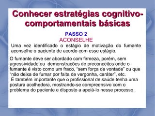 Conhecer estratégias cognitivo-
   comportamentais básicas
                         PASSO 2
                      ACONSELHE
Uma vez identificado o estágio de motivação do fumante
aconselhe o paciente de acordo com esse estágio.
O fumante deve ser abordado com firmeza, porém, sem
agressividade ou demonstrações de preconceitos onde o
fumante é visto como um fraco, “sem força de vontade” ou que
“não deixa de fumar por falta de vergonha, caráter”, etc.
 É também importante que o profissional de saúde tenha uma
postura acolhedora, mostrando-se compreensivo com o
problema do paciente e disposto a apoiá-lo nesse processo.
 