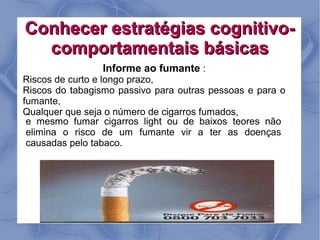 Conhecer estratégias cognitivo-
  comportamentais básicas
                 Informe ao fumante :
Riscos de curto e longo prazo,
Riscos do tabagismo passivo para outras pessoas e para o
fumante,
Qualquer que seja o número de cigarros fumados,
 e mesmo fumar cigarros light ou de baixos teores não
 elimina o risco de um fumante vir a ter as doenças
 causadas pelo tabaco.
 