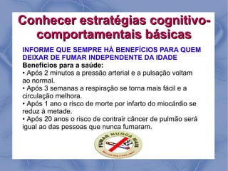 Conhecer estratégias cognitivo-
  comportamentais básicas
INFORME QUE SEMPRE HÁ BENEFÍCIOS PARA QUEM
DEIXAR DE FUMAR INDEPENDENTE DA IDADE
Benefícios para a saúde:
• Após 2 minutos a pressão arterial e a pulsação voltam
ao normal.
• Após 3 semanas a respiração se torna mais fácil e a
circulação melhora.
• Após 1 ano o risco de morte por infarto do miocárdio se
reduz à metade.
• Após 20 anos o risco de contrair câncer de pulmão será
igual ao das pessoas que nunca fumaram.
 