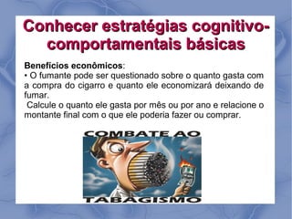 Conhecer estratégias cognitivo-
  comportamentais básicas
Benefícios econômicos:
• O fumante pode ser questionado sobre o quanto gasta com
a compra do cigarro e quanto ele economizará deixando de
fumar.
 Calcule o quanto ele gasta por mês ou por ano e relacione o
montante final com o que ele poderia fazer ou comprar.
 